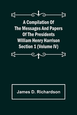 A Compilation of the Messages and Papers of the Presidents Section 1 (Volume IV) William Henry Harrison by D. Richardson, James