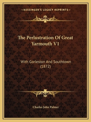 The Perlustration Of Great Yarmouth V1: With Gorleston And Southtown (1872) by Palmer, Charles John