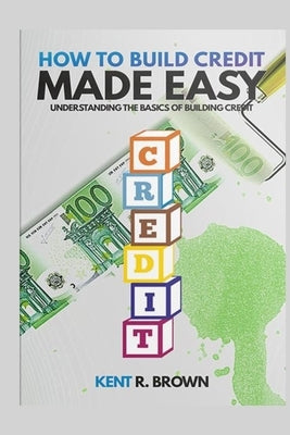 How To Build Credit Made Easy: Understanding The Basics of Building Credit by R. Brown, Kent