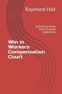 Win in Workers Compensation Court: A Practical Guide from Personal Experience by Hall, Raymond