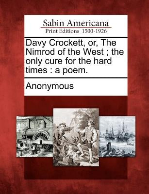 Davy Crockett, Or, the Nimrod of the West; The Only Cure for the Hard Times: A Poem. by Anonymous