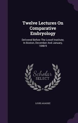 Twelve Lectures On Comparative Embryology: Delivered Before The Lowell Institute, In Boston, December And January, 1848-9 by Agassiz, Louis