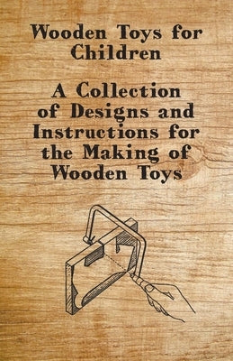 Wooden Toys for Children - A Collection of Designs and Instructions for the Making of Wooden Toys by Anon