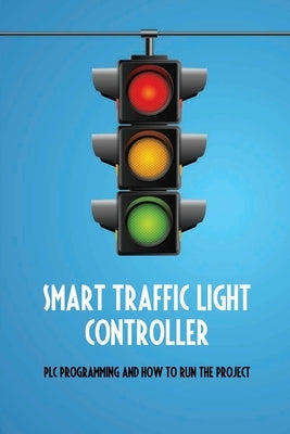 Smart Traffic Light Controller: PLC Programming And How To Run The Project: Plc Programming by Drake, Anya