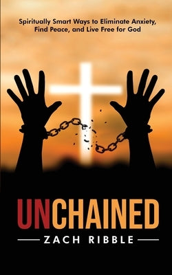 Unchained: Spiritually Smart Ways to Eliminate Anxiety, Find Peace, and Live Free for God by Ribble, Zach