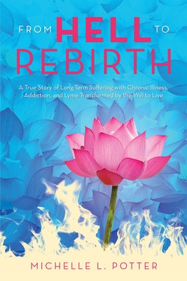 From Hell to Rebirth: A True Story of Long-Term Suffering with Chronic Illness, Addiction, and Lyme Transformed by the Will to Live by Michelle L Potter