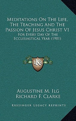 Meditations on the Life, the Teaching and the Passion of Jesus Christ V1: For Every Day of the Ecclesiastical Year (1901) by Ilg, Augustine M.