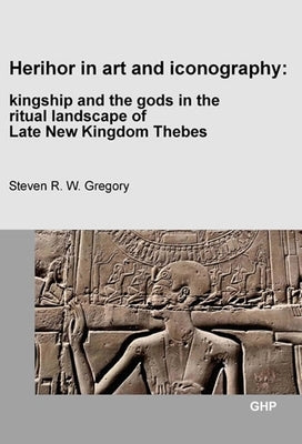 Herihor in Art and Iconography: Kingship and the Gods in the Ritual Landscape of Late New Kingdom Thebes by Gregory, Steven R. W.