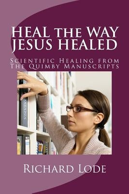 HEAL the WAY JESUS HEALED: Scientific Healing from The Quimby Manuscripts by Lode, Richard Dale