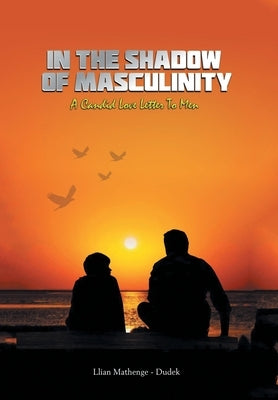 In the Shadow of Masculinity: A Candid Love Letter to Men by Mathenge-Dudek, Llian