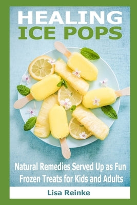 Healing Ice Pops: Natural Remedies Served Up as Fun Frozen Treats for Kids and Adults by Reinke, Lisa
