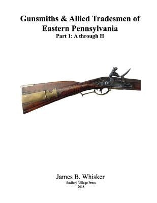 Gunsmiths and Allied Tradesmen of Eastern Pennsylvania: Volume 1, A to H by Whisker, James B.