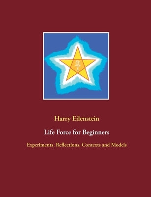 Life Force for Beginners: Experiments, Reflections, Contexts and Models by Eilenstein, Harry