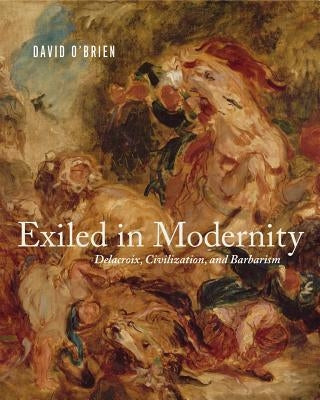 Exiled in Modernity: Delacroix, Civilization, and Barbarism by O'Brien, David