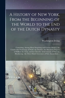 A History of New York, From the Beginning of the World to the End of the Dutch Dynasty: Containing, Among Many Surprising and Curious Matters, the Unu by Irving, Washington 1783-1859
