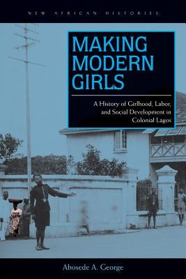 Making Modern Girls: A History of Girlhood, Labor, and Social Development in Colonial Lagos by George, Abosede A.
