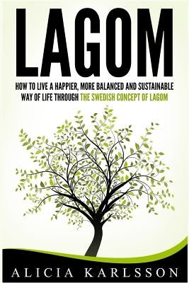 Lagom: How to Live a Happier, More Balanced and Sustainable Way of Life Through the Swedish Art of Lagom by Karlsson, Alicia