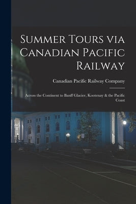 Summer Tours via Canadian Pacific Railway [microform]: Across the Continent to Banff Glacier, Kootenay & the Pacific Coast by Canadian Pacific Railway Company