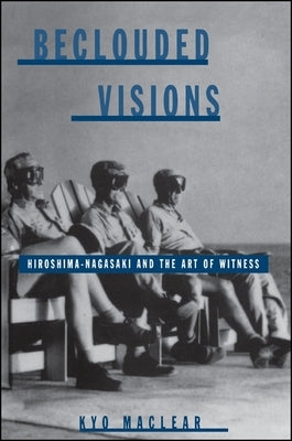 Beclouded Visions: Hiroshima-Nagasaki and the Art of Witness by Maclear, Kyo