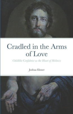 Cradled in the Arms of Love: Childlike Confidence as the Heart of Holiness by Elzner, Joshua