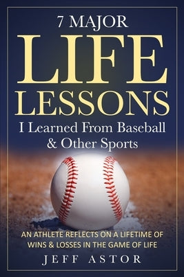 7 Major Life Lessons I Learned From Baseball & Other Sports: An Athlete Reflects on a Lifetime Wins & Losses in the Game of Life by Astor, Jeff