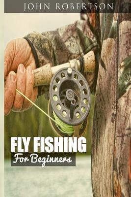 Fly Fishing for Beginners: Learn What It Takes To Become A Fly Fisher, Including 101 Fly Fishing Tips and Tricks For Beginners by Robertson, John