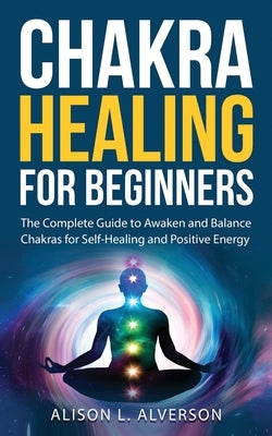 Chakra Healing For Beginners: The Complete Guide to Awaken and Balance Chakras for Self Healing and Positive Energy: (Spiritual Enlightenment, Heali by Alverson, Alison L.