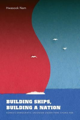 Building Ships, Building a Nation: Korea's Democratic Unionism Under Park Chung Hee by Nam, Hwasook B.