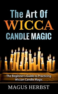 The Art Of Wicca Candle Magic: The Beginner's Guide to Practicing Wiccan Candle Magic by Herbst, Magus
