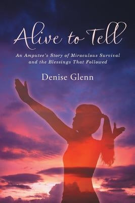 Alive to Tell: An Amputee's Story of Miraculous Survival and the Blessings That Followed by Glenn, Denise