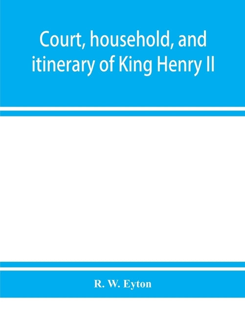 Court, household, and itinerary of King Henry II: instancing also the chief agents and adversaries of the King in his government, diplomacy, and strat by W. Eyton, R.