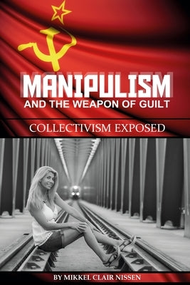 Manipulism and the Weapon of Guilt: Collectivism Exposed by Nissen, Mikkel Clair