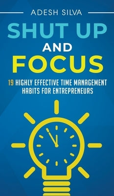 Shut Up And Focus: 19 Highly Effective Time Management Habits For Entrepreneurs by Silva, Adesh