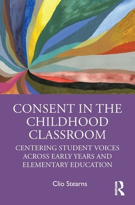 Consent in the Childhood Classroom: Centering Student Voices Across Early Years and Elementary Education by Stearns, Clio