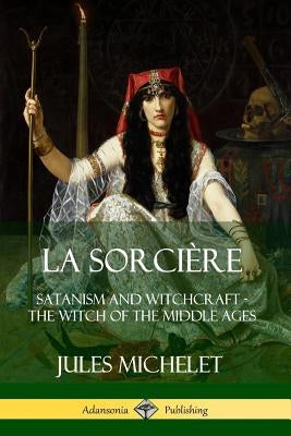 La Sorcière: Satanism and Witchcraft - The Witch of the Middle Ages by Michelet, Jules