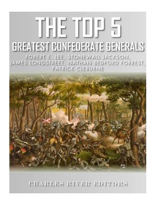 The Top 5 Greatest Confederate Generals: Robert E. Lee, Stonewall Jackson, James Longstreet, Nathan Bedford Forrest, and Patrick Cleburne by Charles River Editors