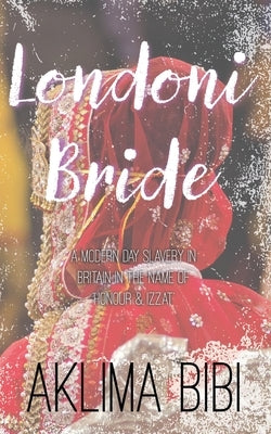Londoni Bride: A Modern Day Slavery in Britain in the name of 'Honour & Izzat' by Bibi, Aklima