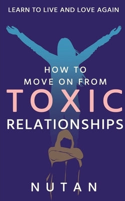 How to move on from Toxic Relationships: Learn to live and love again by Nutan