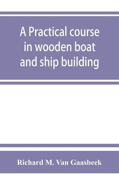 A practical course in wooden boat and ship building, the fundamental principles and practical methods described in detail, especially written for carp by M. Van Gaasbeek, Richard