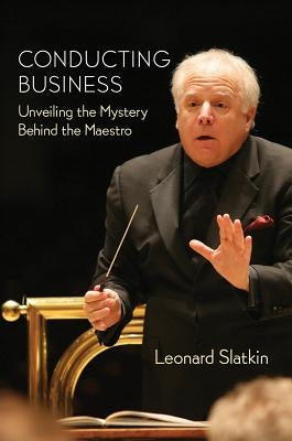 Conducting Business: Unveiling the Mystery Behind the Maestro by Slatkin, Leonard