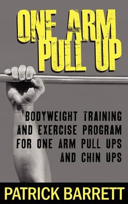 One Arm Pull Up: Bodyweight Training And Exercise Program For One Arm Pull Ups And Chin Ups by Barrett, Patrick