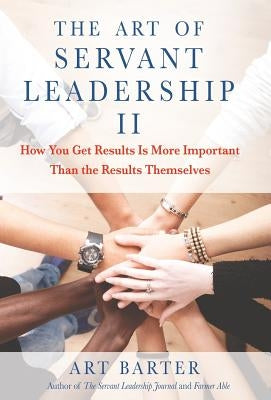 The Art of Servant Leadership II: How You Get Results Is More Important than the Results Themselves by Barter, Art