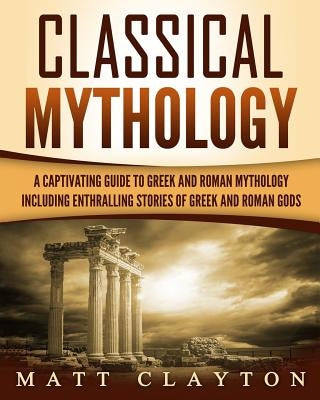 Classical Mythology: Captivating Stories of Greek and Roman Gods, Heroes, and Mythological Creatures by Clayton, Matt