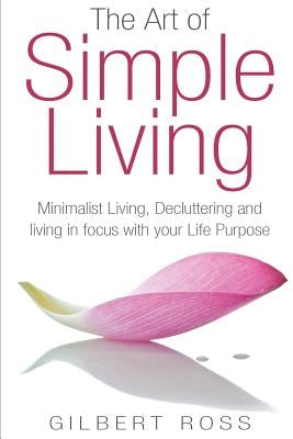 The Art of Simple Living: Minimalist Living, Decluttering and Living in Focus with your Life Purpose by Ross, Gilbert