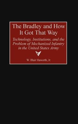 The Bradley and How It Got That Way: Technology, Institutions, and the Problem of Mechanized Infantry in the United States Army by Haworth, W. Blair