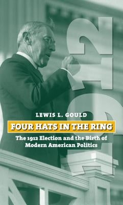 Four Hats in the Ring: The 1912 Election and the Birth of Modern American Politics by Gould, Lewis L.