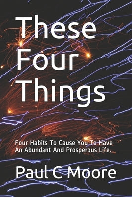 These Four Things: Four Habits To Cause You To Have An Abundant And Prosperous Life. by Moore, Paul C.