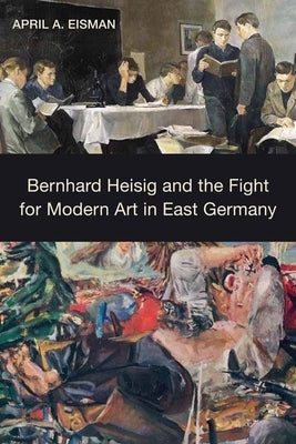 Bernhard Heisig and the Fight for Modern Art in East Germany by Eisman, April A.