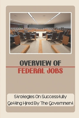 Overview Of Federal Jobs: Strategies On Successfully Getting Hired By The Government: Federal Government by Petri, Scot