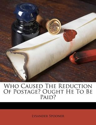 Who Caused the Reduction of Postage? Ought He to Be Paid? by Spooner, Lysander